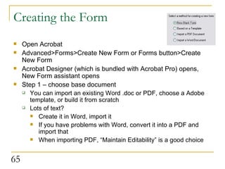 Creating the Form Open Acrobat Advanced>Forms>Create New Form or Forms button>Create New Form  Acrobat Designer (which is bundled with Acrobat Pro) opens, New Form assistant opens Step 1 – choose base document You can import an existing Word .doc or PDF, choose a Adobe template, or build it from scratch Lots of text? Create it in Word, import it If you have problems with Word, convert it into a PDF and import that When importing PDF, “Maintain Editability” is a good choice  