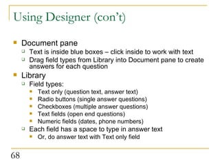 Using Designer (con’t) Document pane Text is inside blue boxes – click inside to work with text Drag field types from Library into Document pane to create answers for each question Library Field types: Text only (question text, answer text) Radio buttons (single answer questions) Checkboxes (multiple answer questions) Text fields (open end questions) Numeric fields (dates, phone numbers) Each field has a space to type in answer text Or, do answer text with Text only field 