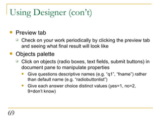 Using Designer (con’t) Preview tab Check on your work periodically by clicking the preview tab and seeing what final result will look like Objects palette Click on objects (radio boxes, text fields, submit buttons) in document pane to manipulate properties Give questions descriptive names (e.g. “q1”, “fname”) rather than default name (e.g. “radiobuttonlist”) Give each answer choice distinct values (yes=1, no=2, 9=don’t know) 