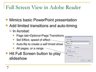 Full Screen View in Adobe Reader Mimics basic PowerPoint presentation Add limited transitions and auto-timing In Acrobat: Page tab>Options>Page Transitions Set Effect, speed of effect Auto-flip to create a self timed show All pages, or a range Hit Full Screen button to play slideshow  