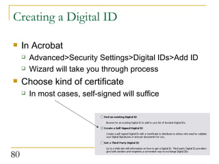 Creating a Digital ID In Acrobat Advanced>Security Settings>Digital IDs>Add ID Wizard will take you through process Choose kind of certificate In most cases, self-signed will suffice 