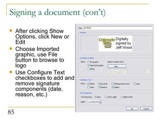 Signing a document (con’t) After clicking Show Options, click New or Edit Choose Imported graphic, use File button to browse to logo Use Configure Text checkboxes to add and remove signature components (date, reason, etc.) 