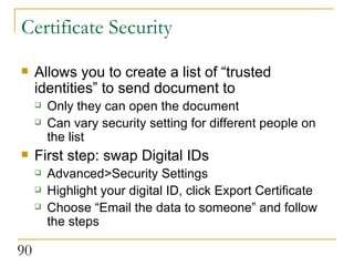 Certificate Security Allows you to create a list of “trusted identities” to send document to  Only they can open the document Can vary security setting for different people on the list First step: swap Digital IDs Advanced>Security Settings Highlight your digital ID, click Export Certificate Choose “Email the data to someone” and follow the steps 