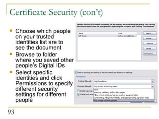 Certificate Security (con’t) Choose which people on your trusted identities list are to see the document Browse to folder where you saved other people’s Digital IDs Select specific identities and click Permissions to specify different security settings for different people  