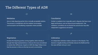 The Different Types of ADR
Mediation
Aims to help disputing parties find a mutually acceptable solution.
The process is confidential, with the mediator encouraging
communication and facilitating cooperation where possible.
Conciliation
Similar to mediation but is typically used in disputes that have more
legal ramifications, such as those around employment. Like
mediators, conciliators do not decide the outcome but may offer
independent suggestions and advice.
Negotiation
Involves the disputing parties coming together, either directly or
through their legal representatives, to discuss the issue and attempt
to resolve their differences. Experts in ADR, like Edgar Paltzer, know
that the process is often an informal one and is non-binding.
Arbitration
An independent arbitrator makes a decision on the dispute. This
decision is legally binding and thereby reduces the likelihood that
the case will later end up in court.
 
