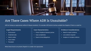 Are There Cases Where ADR Is Unsuitable?
ADR isn't always an appropriate method of dispute resolution. For example, ADR tends to be less suitable than litigation if there is a need for:
Legal Requirements
Enforcement
Evidential rules
Interim orders
Court orders
Precedent
Case Characteristics
Power imbalance between parties
Case complexities
Quasi-criminal allegations
Evidence Considerations
Need for expert evidence
Live evidence required
Analysis of complex evidence
Where these factors are present, litigation is usually more appropriate.
 