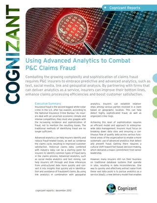 •	 Cognizant Reports




Using Advanced Analytics to Combat
P&C Claims Fraud
Combating the growing complexity and sophistication of claims fraud
requires P&C insurers to embrace predictive and advanced analytics, such as
text, social media, link and geospatial analysis. By partnering with firms that
can deliver analytics as a service, insurers can improve their bottom lines,
enhance claims processing efficiencies and boost customer satisfaction.

      Executive Summary                                       analytics, insurers can establish relation-
      Insurance fraud is the second biggest white-collar      ships among various parties involved in a claim
      crime in the U.S. after tax evasion, according to       based on geographic location. This can help
      the National Insurance Crime Bureau.1 As insur-         detect highly sophisticated fraud, as well as
      ers deal with an uncertain economic climate and         organized crime rings.
      intense competition, they must also grapple with
      the increasing incidence and sophistication of          Achieving this level of sophistication requires
      fraud, not to mention the resulting losses. The         an efficient model and approach to enterprise-
      traditional methods of identifying fraud are no         wide data management. Insurers must focus on
      longer sufficient.                                      breaking down data silos and ensuring a con-
                                                              tinuous flow of quality data across various func-
      Advanced analytics can help insurers identify and       tional areas of the organization to enable a more
      reduce fraud-related losses, as well as condense        systematic use of advanced analytics that detect
      the claims cycle, resulting in improved customer        and prevent fraud. Getting there requires a
      satisfaction. Historical claims data, combined          cultural shift toward fact-based decision-making,
      with industry data, can be a starting point for         which demands a major commitment from senior
      insurers to identify common types of fraud early        leadership.
      in the claims process. Advanced analytics, such
      as social media analytics and text mining, can          However, many insurers still run their business
      help insurers sift through and draw inferences          on traditional database systems that operate
      from unstructured data more quickly and con-            in silos, resulting in data inconsistencies. One
      vert it into insights that quickly aid in identifica-   way to quickly and effectively extract value from
      tion and avoidance of fraudulent claims. By using       these vast data pools is to pursue analytics as a
      link analytics in combination with geospatial           service (AaaS), a new delivery model that enables




      cognizant reports | december 2012
 