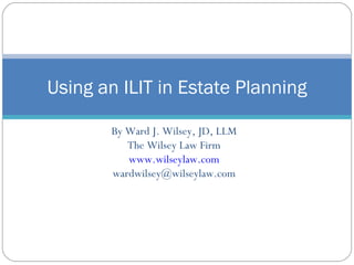 By Ward J. Wilsey, JD, LLM The Wilsey Law Firm www.wilseylaw.com [email_address] Using an ILIT in Estate Planning 