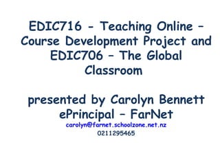 EDIC716 - Teaching Online – Course Development Project and EDIC706 – The Global Classroom  presented by Carolyn Bennett ePrincipal – FarNet [email_address] 0211295465 