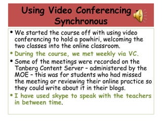Using Video Conferencing - Synchronous We started the course off with using video conferencing to hold a powhiri, welcoming the two classes into the online classroom. During the course, we met weekly via VC.  Some of the meetings were recorded on the Tanberg Content Server – administered by the MOE – this was for students who had missed the meeting or reviewing their online practice so they could write about it in their blogs. I have used skype to speak with the teachers in between time . 