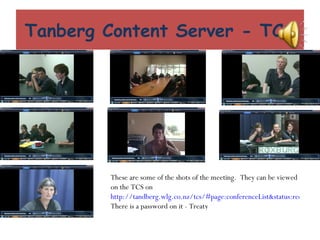 Tanberg Content Server - TCS These are some of the shots of the meeting.  They can be viewed on the TCS on  http://tandberg.wlg.co.nz/tcs/#page:conferenceList&status:recorded&pageNumber:1 There is a password on it - Treaty  