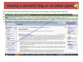 Keeping a personal blog or an online journal Each student had the facility to keep a personal blog, starting with a formal introduction, then commenting each day on their tasks.  It was agreed that their personal blog would just be seen by myself and the other teachers and themselves and would be written in formal writing.  It was identified as OUR EXPERIENCES/OUR BLOGS.  I also kept a reflective blog of my journey with the class. 