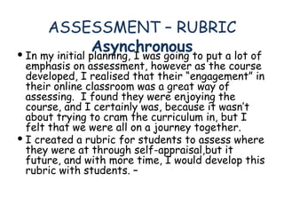 ASSESSMENT – RUBRIC Asynchronous In my initial planning, I was going to put a lot of emphasis on assessment, however as the course developed, I realised that their “engagement” in their online classroom was a great way of assessing.  I found they were enjoying the course, and I certainly was, because it wasn’t about trying to cram the curriculum in, but I felt that we were all on a journey together. I created a rubric for students to assess where they were at through self-appraisal,but it future, and with more time, I would develop this rubric with students. –  