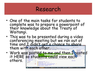 Research One of the main tasks for students to complete was to prepare a powerpoint of their knowledge about the Treaty of Waitangi. This was to be presented during a video conferencing meeting but we ran out of time and I didn’t get a chance to share them with each other. Work was posted to me and then I posted it HERE so students could view each others. 