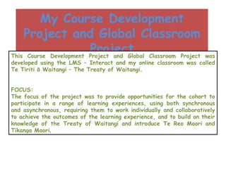 My Course Development Project and Global Classroom Project This Course Development Project and Global Classroom Project was developed using the LMS – Interact and my online classroom was called Te Tiriti ō Waitangi – The Treaty of Waitangi. FOCUS: The focus of the project was to provide opportunities for the cohort to participate in a range of learning experiences, using both synchronous and asynchronous, requiring them to work individually and collaboratively to achieve the outcomes of the learning experience, and to build on their knowledge of the Treaty of Waitangi and introduce Te Reo Maori and Tikanga Maori . 