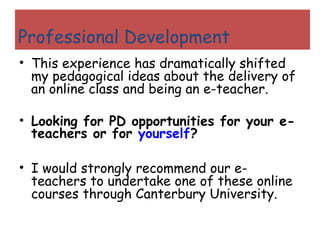 My This experience has dramatically shifted my pedagogical ideas about the delivery of an online class and being an e-teacher. Looking for PD opportunities for your e-teachers or for  yourself ? I would strongly recommend our e-teachers to undertake one of these online courses through Canterbury University. Professional Development 