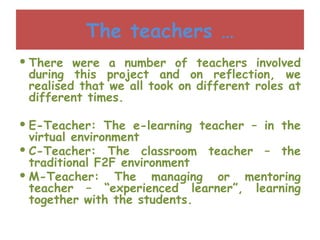 The teachers … There were a number of teachers involved during this project and on reflection, we realised that we all took on different roles at different times. E-Teacher: The e-learning teacher – in the virtual environment C-Teacher: The classroom teacher – the traditional F2F environment M-Teacher: The managing or mentoring teacher – “experienced learner”, learning together with the students. 