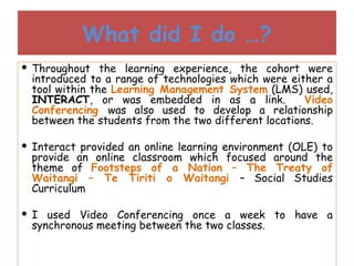 What did I do …? Throughout the learning experience, the cohort were introduced to a range of technologies which were either a tool within the  Learning Management System  (LMS) used,  INTERACT , or was embedded in as a link.  Video Conferencing  was also used to develop a relationship between the students from the two different locations. Interact provided an online learning environment (OLE) to provide an online classroom which focused around the theme of  Footsteps of a Nation – The Treaty of Waitangi – Te Tiriti o Waitangi  – Social Studies Curriculum I used Video Conferencing once a week to have a synchronous meeting between the two classes. 