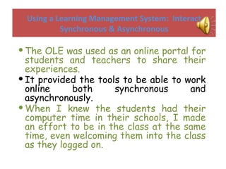 Using a Learning Management System:  Interact Synchronous & Asynchronous The OLE was used as an online portal for students and teachers to share their experiences. It provided the tools to be able to work online both synchronous and asynchronously. When I knew the students had their computer time in their schools, I made an effort to be in the class at the same time, even welcoming them into the class as they logged on. 