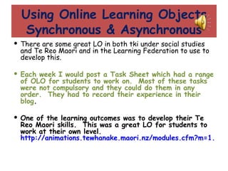 Using Online Learning Objects Synchronous & Asynchronous There are some great LO in both tki under social studies and Te Reo Maori and in the Learning Federation to use to develop this. Each week I would post a Task Sheet which had a range of OLO for students to work on.  Most of these tasks were not compulsory and they could do them in any order.  They had to record their experience in their blog . One of the learning outcomes was to develop their Te Reo Maori skills.  This was a great LO for students to work at their own level.  http://animations.tewhanake.maori.nz/modules.cfm?m=1.1 