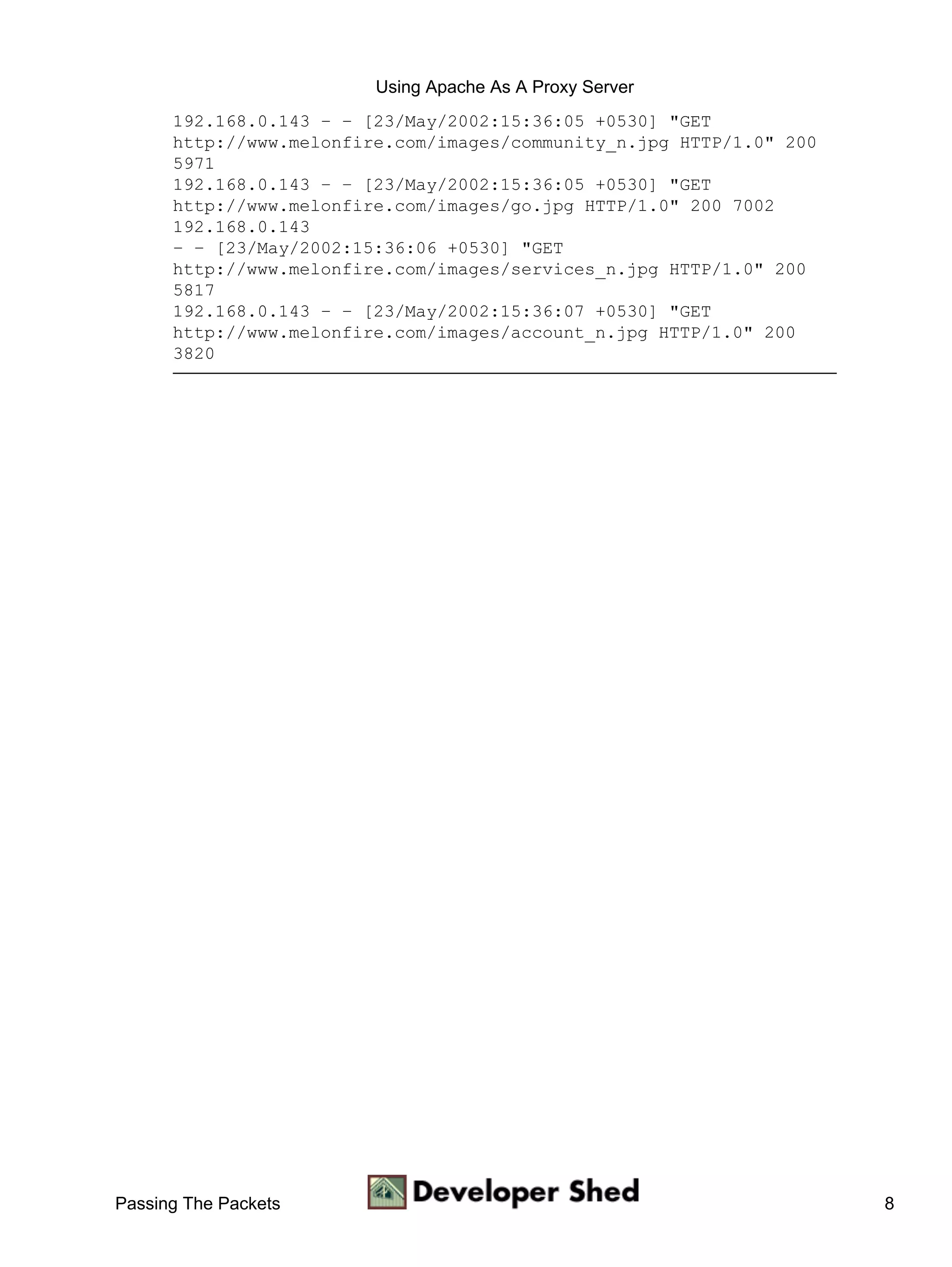 Using Apache As A Proxy Server
      192.168.0.143 − − [23/May/2002:15:36:05 +0530] "GET
      http://www.melonfire.com/images/community_n.jpg HTTP/1.0" 200
      5971
      192.168.0.143 − − [23/May/2002:15:36:05 +0530] "GET
      http://www.melonfire.com/images/go.jpg HTTP/1.0" 200 7002
      192.168.0.143
      − − [23/May/2002:15:36:06 +0530] "GET
      http://www.melonfire.com/images/services_n.jpg HTTP/1.0" 200
      5817
      192.168.0.143 − − [23/May/2002:15:36:07 +0530] "GET
      http://www.melonfire.com/images/account_n.jpg HTTP/1.0" 200
      3820




Passing The Packets                                                   8
 
