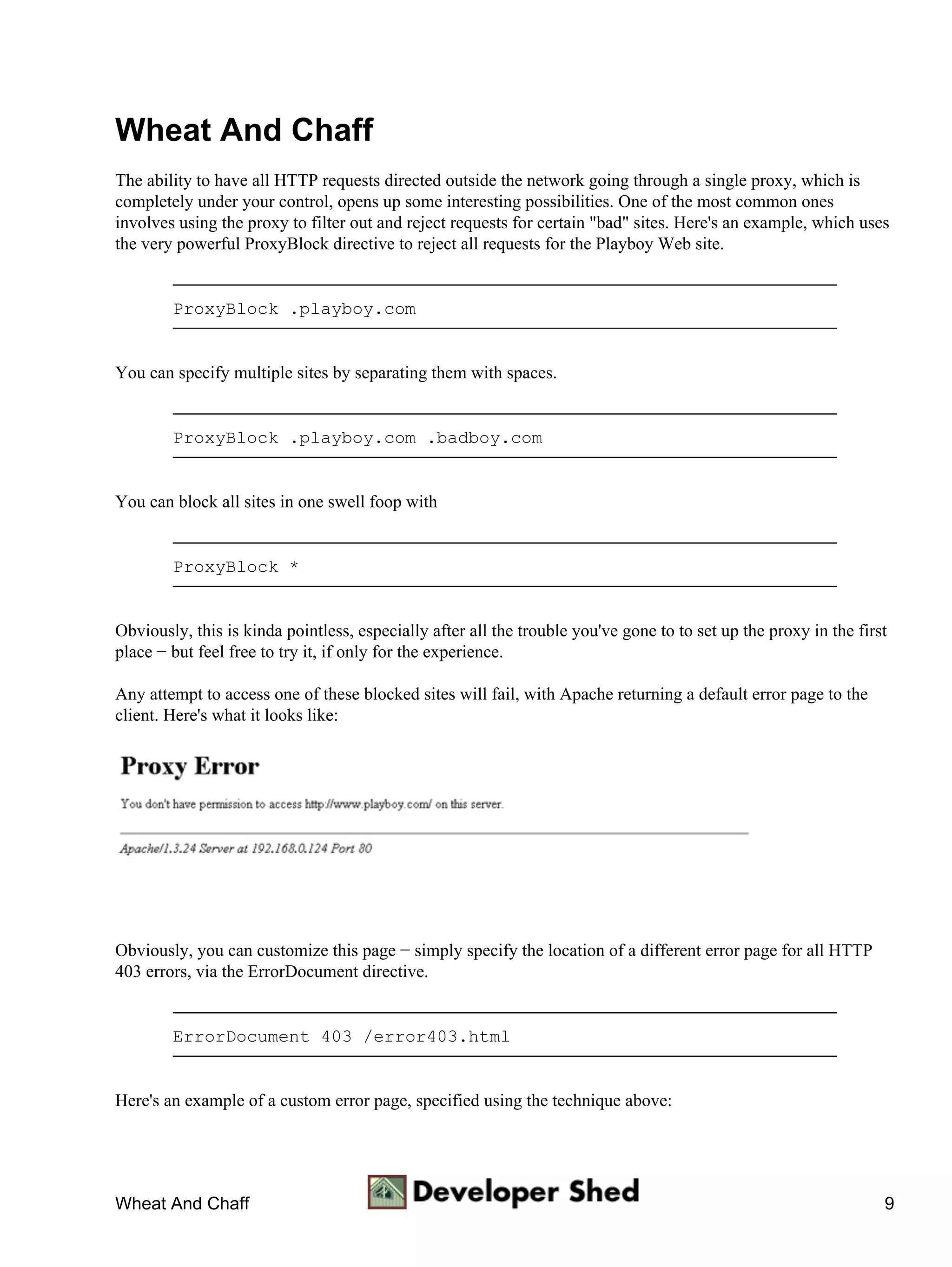 Wheat And Chaff
The ability to have all HTTP requests directed outside the network going through a single proxy, which is
completely under your control, opens up some interesting possibilities. One of the most common ones
involves using the proxy to filter out and reject requests for certain "bad" sites. Here's an example, which uses
the very powerful ProxyBlock directive to reject all requests for the Playboy Web site.


        ProxyBlock .playboy.com


You can specify multiple sites by separating them with spaces.


        ProxyBlock .playboy.com .badboy.com


You can block all sites in one swell foop with


        ProxyBlock *


Obviously, this is kinda pointless, especially after all the trouble you've gone to to set up the proxy in the first
place − but feel free to try it, if only for the experience.

Any attempt to access one of these blocked sites will fail, with Apache returning a default error page to the
client. Here's what it looks like:




Obviously, you can customize this page − simply specify the location of a different error page for all HTTP
403 errors, via the ErrorDocument directive.


        ErrorDocument 403 /error403.html


Here's an example of a custom error page, specified using the technique above:




Wheat And Chaff                                                                                                    9
 