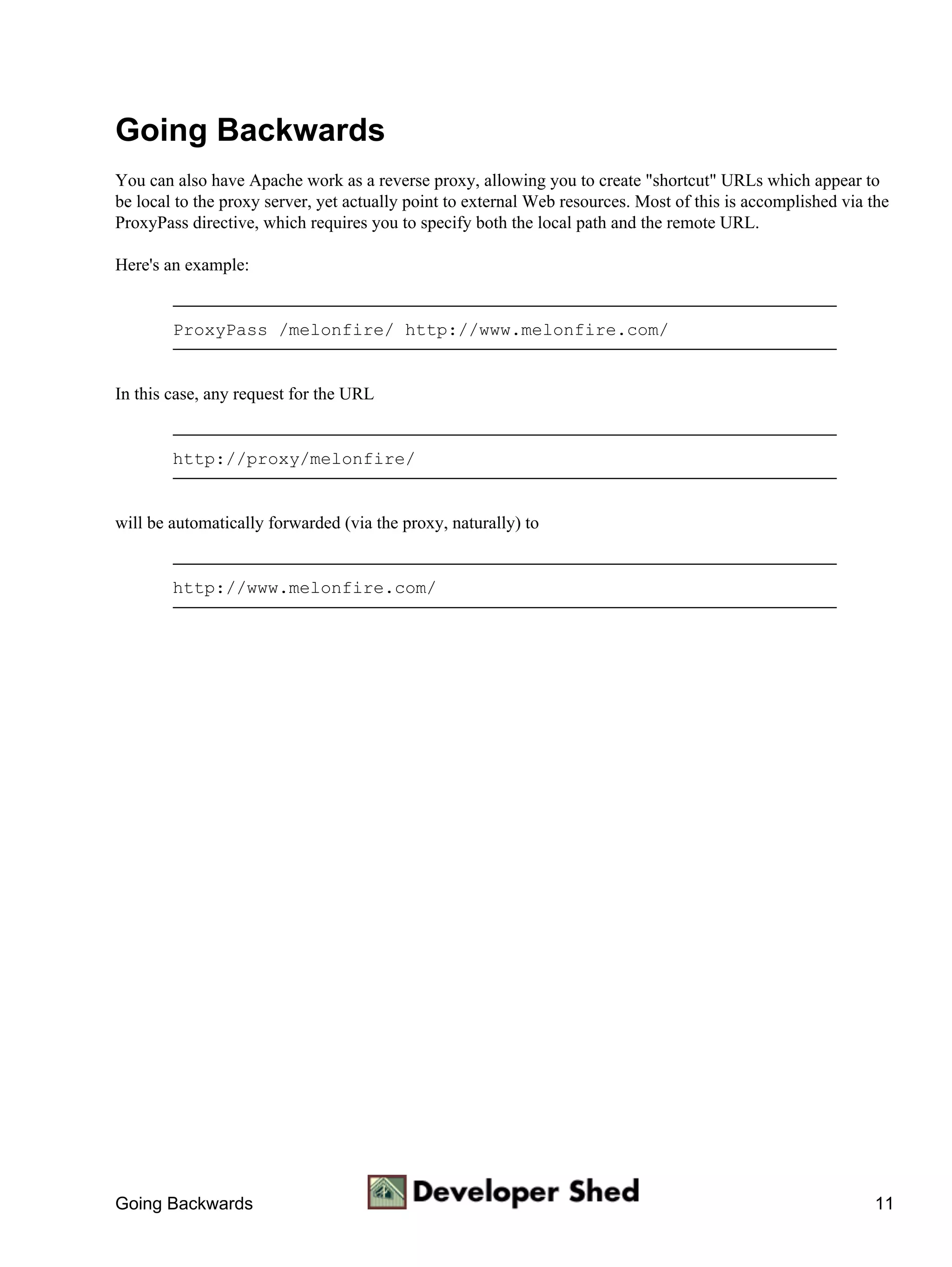 Going Backwards
You can also have Apache work as a reverse proxy, allowing you to create "shortcut" URLs which appear to
be local to the proxy server, yet actually point to external Web resources. Most of this is accomplished via the
ProxyPass directive, which requires you to specify both the local path and the remote URL.

Here's an example:


        ProxyPass /melonfire/ http://www.melonfire.com/


In this case, any request for the URL


        http://proxy/melonfire/


will be automatically forwarded (via the proxy, naturally) to


        http://www.melonfire.com/




Going Backwards                                                                                              11
 