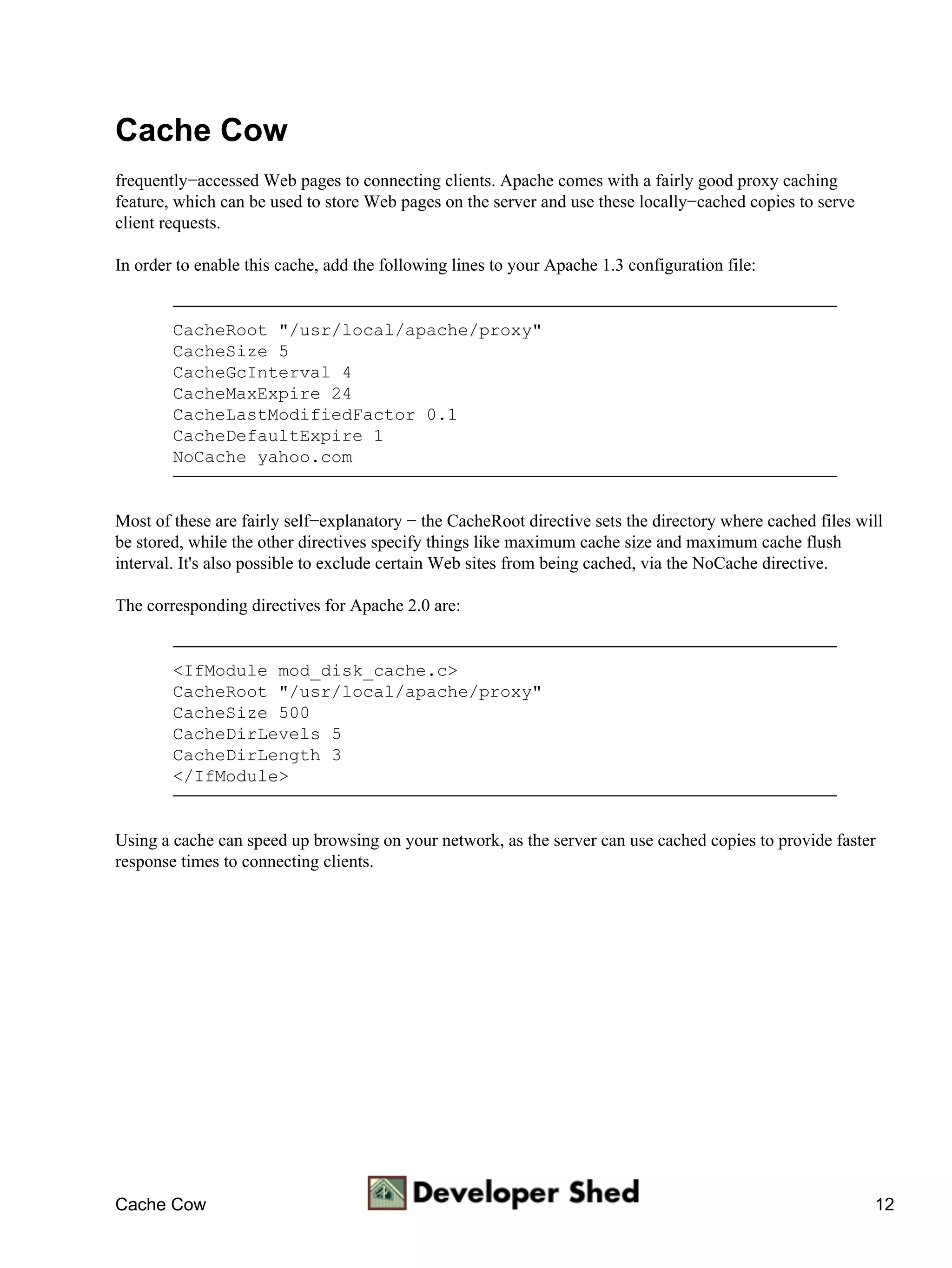 Cache Cow
frequently−accessed Web pages to connecting clients. Apache comes with a fairly good proxy caching
feature, which can be used to store Web pages on the server and use these locally−cached copies to serve
client requests.

In order to enable this cache, add the following lines to your Apache 1.3 configuration file:


        CacheRoot "/usr/local/apache/proxy"
        CacheSize 5
        CacheGcInterval 4
        CacheMaxExpire 24
        CacheLastModifiedFactor 0.1
        CacheDefaultExpire 1
        NoCache yahoo.com


Most of these are fairly self−explanatory − the CacheRoot directive sets the directory where cached files will
be stored, while the other directives specify things like maximum cache size and maximum cache flush
interval. It's also possible to exclude certain Web sites from being cached, via the NoCache directive.

The corresponding directives for Apache 2.0 are:


        <IfModule mod_disk_cache.c>
        CacheRoot "/usr/local/apache/proxy"
        CacheSize 500
        CacheDirLevels 5
        CacheDirLength 3
        </IfModule>


Using a cache can speed up browsing on your network, as the server can use cached copies to provide faster
response times to connecting clients.




Cache Cow                                                                                                   12
 