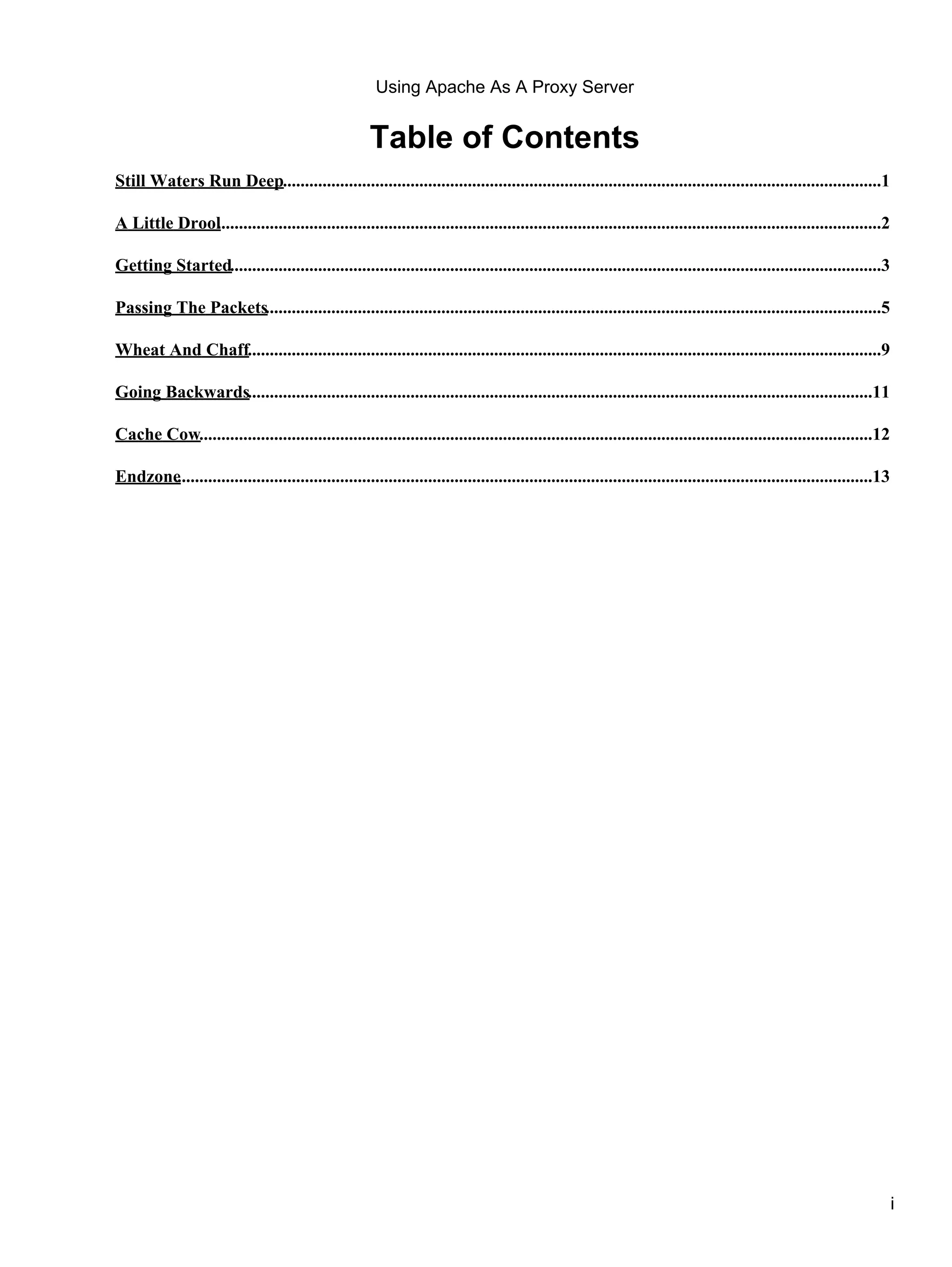 Using Apache As A Proxy Server


                                                      Table of Contents
Still Waters Run Deep........................................................................................................................................1

A Little Drool......................................................................................................................................................2
             .

Getting Started....................................................................................................................................................3

Passing The Packets............................................................................................................................................5

Wheat And Chaff................................................................................................................................................9

Going Backwards..............................................................................................................................................11

Cache Cow.........................................................................................................................................................12

Endzone..............................................................................................................................................................13




                                                                                                                                                                          i
 