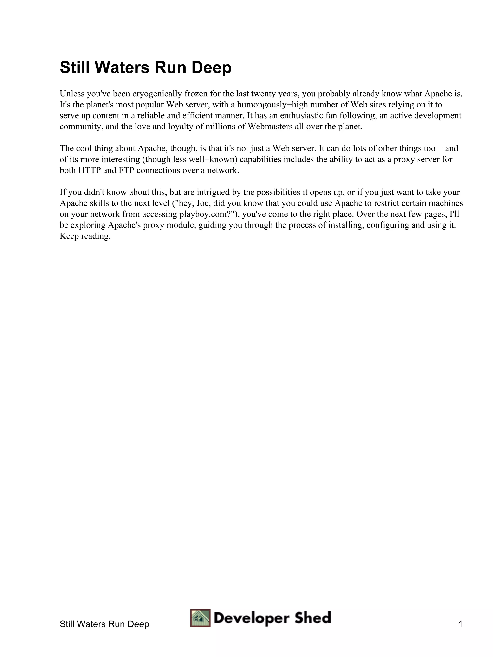 Still Waters Run Deep
Unless you've been cryogenically frozen for the last twenty years, you probably already know what Apache is.
It's the planet's most popular Web server, with a humongously−high number of Web sites relying on it to
serve up content in a reliable and efficient manner. It has an enthusiastic fan following, an active development
community, and the love and loyalty of millions of Webmasters all over the planet.

The cool thing about Apache, though, is that it's not just a Web server. It can do lots of other things too − and
of its more interesting (though less well−known) capabilities includes the ability to act as a proxy server for
both HTTP and FTP connections over a network.

If you didn't know about this, but are intrigued by the possibilities it opens up, or if you just want to take your
Apache skills to the next level ("hey, Joe, did you know that you could use Apache to restrict certain machines
on your network from accessing playboy.com?"), you've come to the right place. Over the next few pages, I'll
be exploring Apache's proxy module, guiding you through the process of installing, configuring and using it.
Keep reading.




Still Waters Run Deep                                                                                            1
 