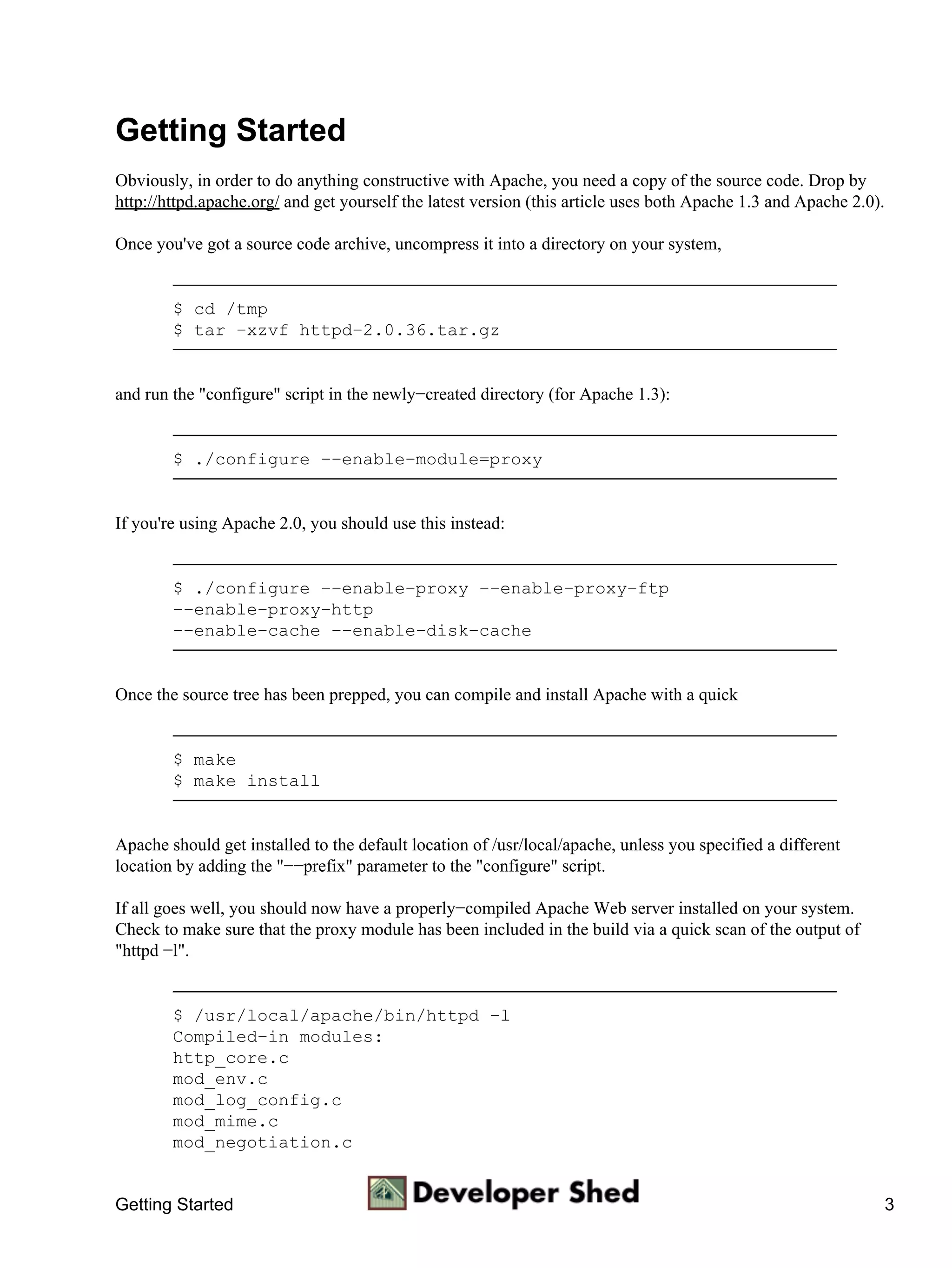 Getting Started
Obviously, in order to do anything constructive with Apache, you need a copy of the source code. Drop by
http://httpd.apache.org/ and get yourself the latest version (this article uses both Apache 1.3 and Apache 2.0).

Once you've got a source code archive, uncompress it into a directory on your system,


        $ cd /tmp
        $ tar −xzvf httpd−2.0.36.tar.gz


and run the "configure" script in the newly−created directory (for Apache 1.3):


        $ ./configure −−enable−module=proxy


If you're using Apache 2.0, you should use this instead:


        $ ./configure −−enable−proxy −−enable−proxy−ftp
        −−enable−proxy−http
        −−enable−cache −−enable−disk−cache


Once the source tree has been prepped, you can compile and install Apache with a quick


        $ make
        $ make install


Apache should get installed to the default location of /usr/local/apache, unless you specified a different
location by adding the "−−prefix" parameter to the "configure" script.

If all goes well, you should now have a properly−compiled Apache Web server installed on your system.
Check to make sure that the proxy module has been included in the build via a quick scan of the output of
"httpd −l".


        $ /usr/local/apache/bin/httpd −l
        Compiled−in modules:
        http_core.c
        mod_env.c
        mod_log_config.c
        mod_mime.c
        mod_negotiation.c


Getting Started                                                                                                    3
 