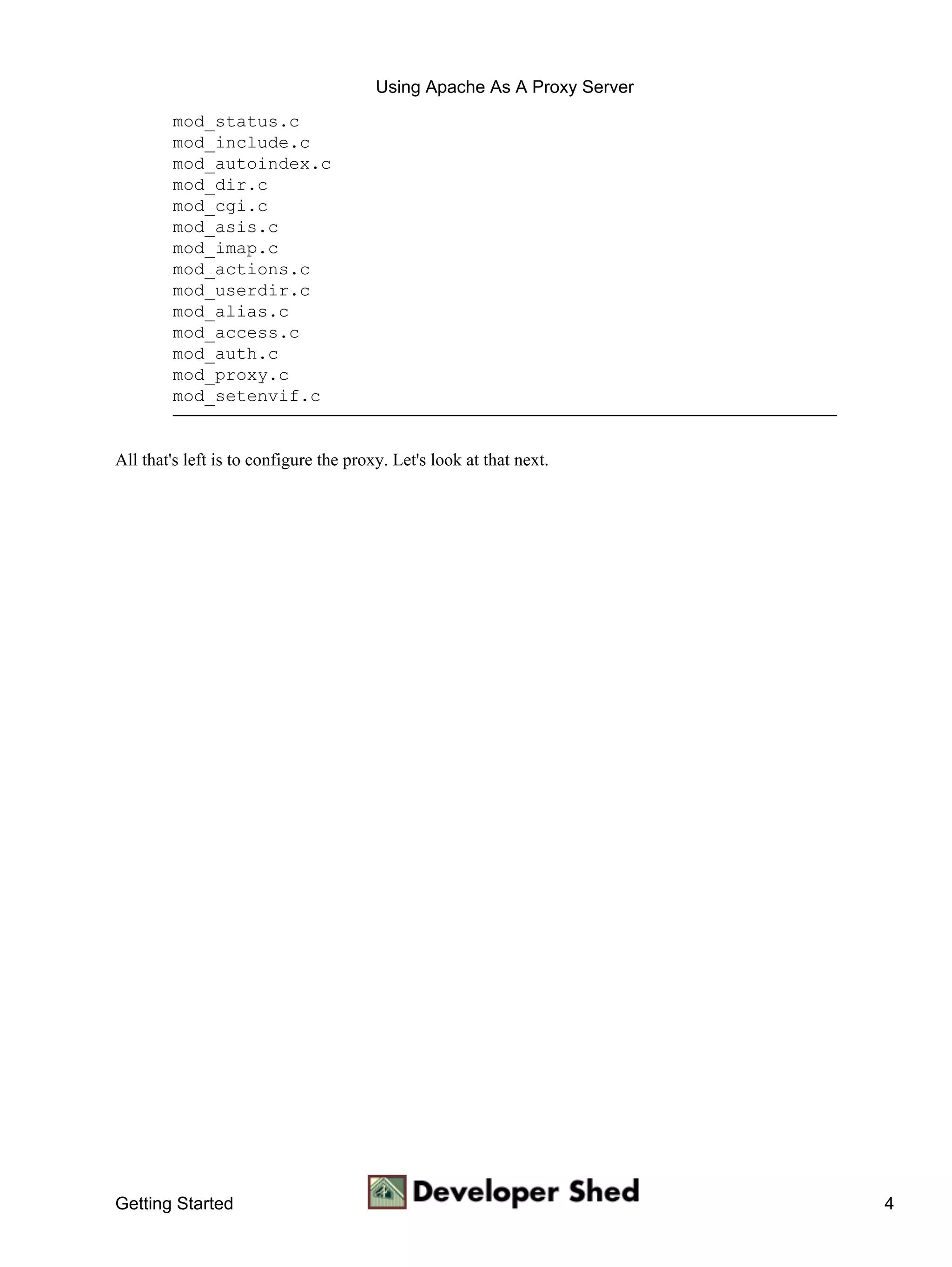 Using Apache As A Proxy Server
        mod_status.c
        mod_include.c
        mod_autoindex.c
        mod_dir.c
        mod_cgi.c
        mod_asis.c
        mod_imap.c
        mod_actions.c
        mod_userdir.c
        mod_alias.c
        mod_access.c
        mod_auth.c
        mod_proxy.c
        mod_setenvif.c


All that's left is to configure the proxy. Let's look at that next.




Getting Started                                                          4
 