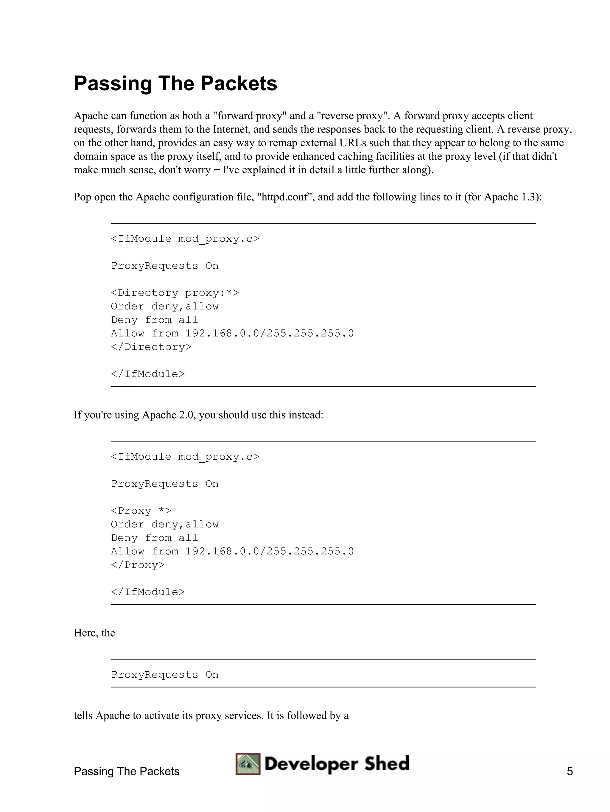 Passing The Packets
Apache can function as both a "forward proxy" and a "reverse proxy". A forward proxy accepts client
requests, forwards them to the Internet, and sends the responses back to the requesting client. A reverse proxy,
on the other hand, provides an easy way to remap external URLs such that they appear to belong to the same
domain space as the proxy itself, and to provide enhanced caching facilities at the proxy level (if that didn't
make much sense, don't worry − I've explained it in detail a little further along).

Pop open the Apache configuration file, "httpd.conf", and add the following lines to it (for Apache 1.3):


        <IfModule mod_proxy.c>

        ProxyRequests On

        <Directory proxy:*>
        Order deny,allow
        Deny from all
        Allow from 192.168.0.0/255.255.255.0
        </Directory>

        </IfModule>


If you're using Apache 2.0, you should use this instead:


        <IfModule mod_proxy.c>

        ProxyRequests On

        <Proxy *>
        Order deny,allow
        Deny from all
        Allow from 192.168.0.0/255.255.255.0
        </Proxy>

        </IfModule>


Here, the


        ProxyRequests On


tells Apache to activate its proxy services. It is followed by a



Passing The Packets                                                                                           5
 