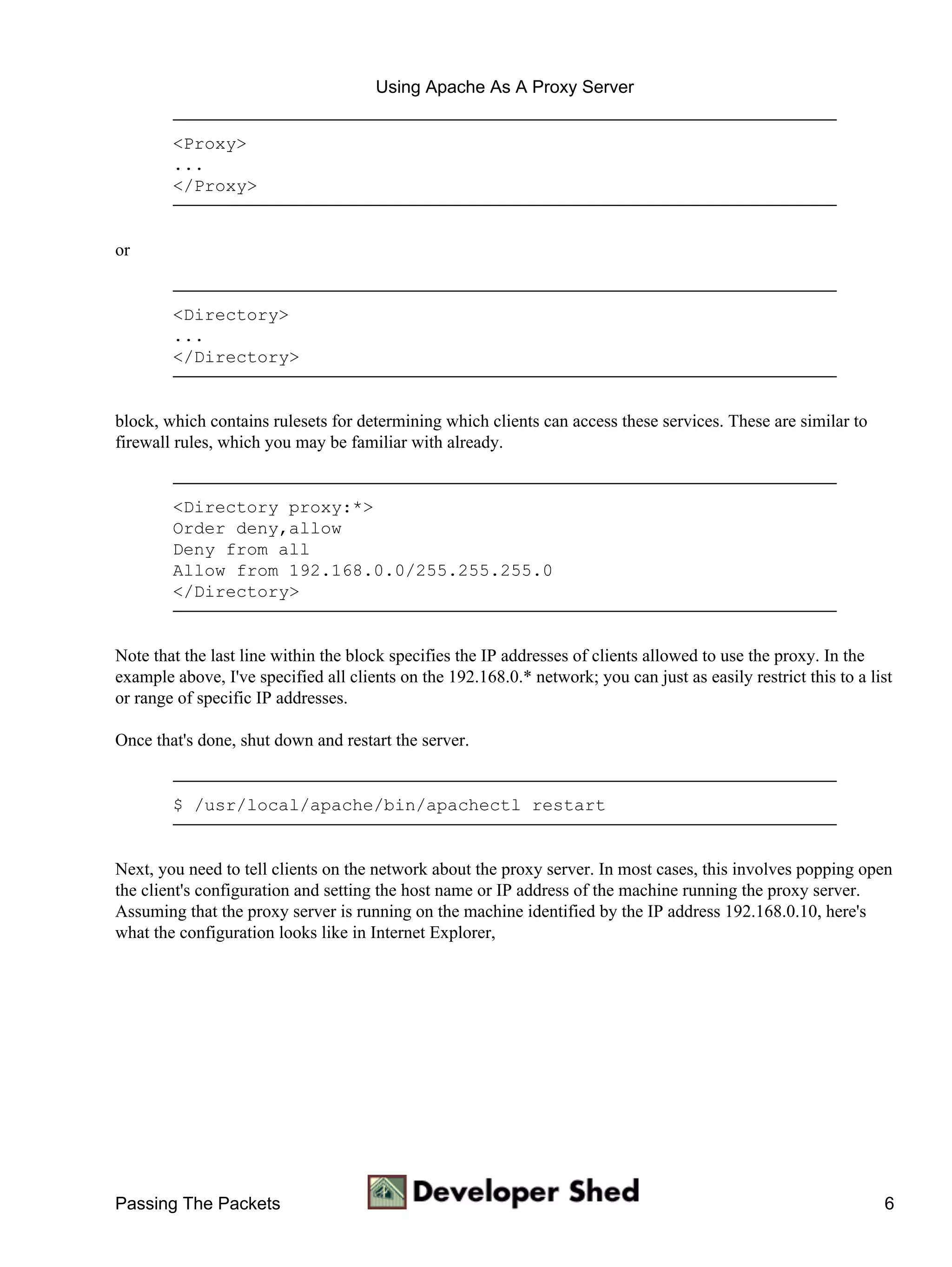 Using Apache As A Proxy Server


        <Proxy>
        ...
        </Proxy>


or


        <Directory>
        ...
        </Directory>


block, which contains rulesets for determining which clients can access these services. These are similar to
firewall rules, which you may be familiar with already.


        <Directory proxy:*>
        Order deny,allow
        Deny from all
        Allow from 192.168.0.0/255.255.255.0
        </Directory>


Note that the last line within the block specifies the IP addresses of clients allowed to use the proxy. In the
example above, I've specified all clients on the 192.168.0.* network; you can just as easily restrict this to a list
or range of specific IP addresses.

Once that's done, shut down and restart the server.


        $ /usr/local/apache/bin/apachectl restart


Next, you need to tell clients on the network about the proxy server. In most cases, this involves popping open
the client's configuration and setting the host name or IP address of the machine running the proxy server.
Assuming that the proxy server is running on the machine identified by the IP address 192.168.0.10, here's
what the configuration looks like in Internet Explorer,




Passing The Packets                                                                                               6
 