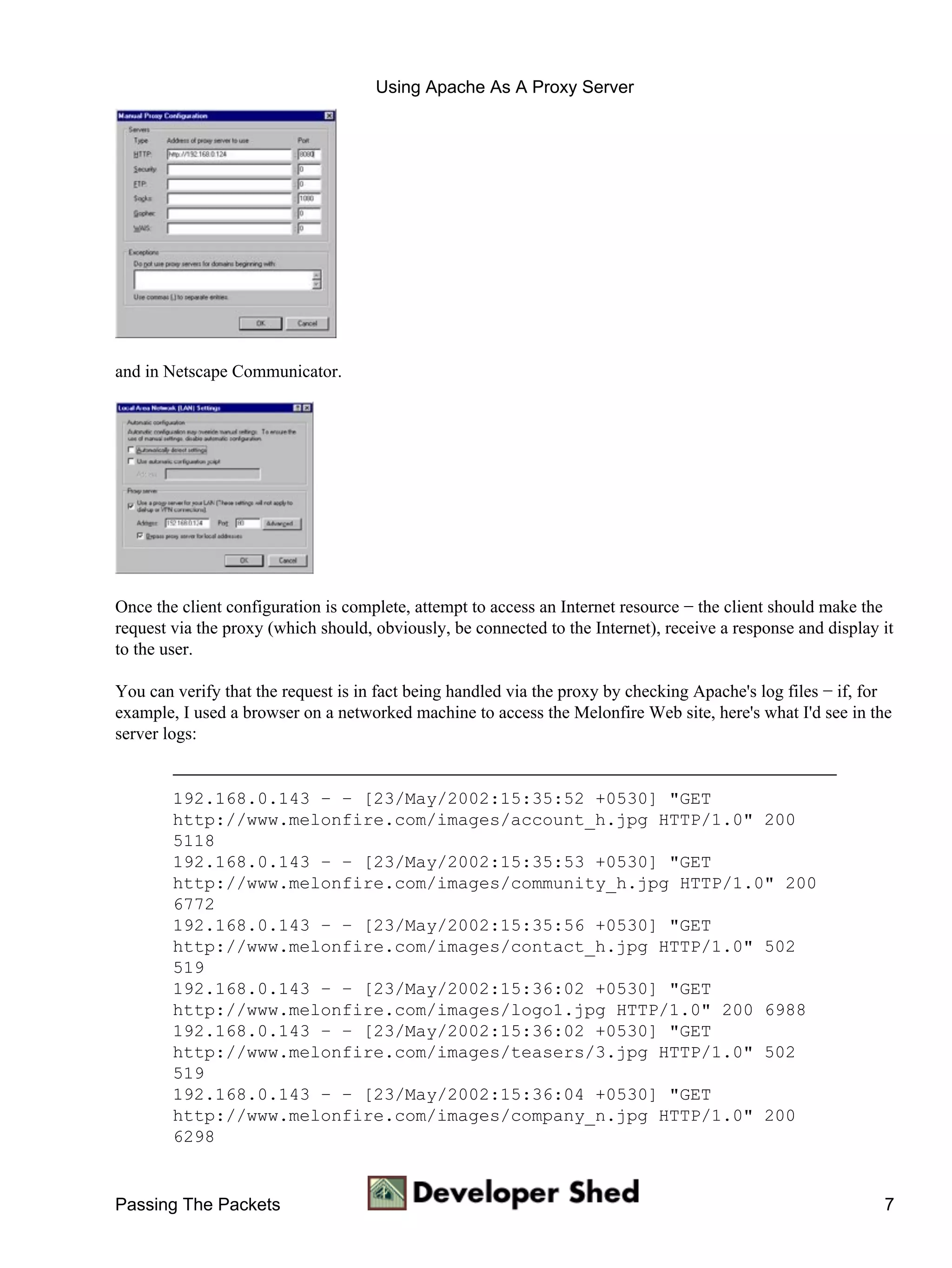 Using Apache As A Proxy Server




and in Netscape Communicator.




Once the client configuration is complete, attempt to access an Internet resource − the client should make the
request via the proxy (which should, obviously, be connected to the Internet), receive a response and display it
to the user.

You can verify that the request is in fact being handled via the proxy by checking Apache's log files − if, for
example, I used a browser on a networked machine to access the Melonfire Web site, here's what I'd see in the
server logs:


        192.168.0.143 − − [23/May/2002:15:35:52 +0530] "GET
        http://www.melonfire.com/images/account_h.jpg HTTP/1.0" 200
        5118
        192.168.0.143 − − [23/May/2002:15:35:53 +0530] "GET
        http://www.melonfire.com/images/community_h.jpg HTTP/1.0" 200
        6772
        192.168.0.143 − − [23/May/2002:15:35:56 +0530] "GET
        http://www.melonfire.com/images/contact_h.jpg HTTP/1.0" 502
        519
        192.168.0.143 − − [23/May/2002:15:36:02 +0530] "GET
        http://www.melonfire.com/images/logo1.jpg HTTP/1.0" 200 6988
        192.168.0.143 − − [23/May/2002:15:36:02 +0530] "GET
        http://www.melonfire.com/images/teasers/3.jpg HTTP/1.0" 502
        519
        192.168.0.143 − − [23/May/2002:15:36:04 +0530] "GET
        http://www.melonfire.com/images/company_n.jpg HTTP/1.0" 200
        6298


Passing The Packets                                                                                           7
 