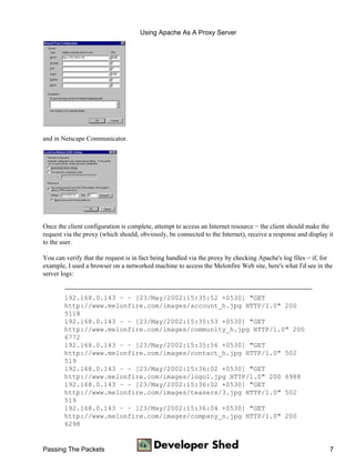 Using Apache As A Proxy Server




and in Netscape Communicator.




Once the client configuration is complete, attempt to access an Internet resource − the client should make the
request via the proxy (which should, obviously, be connected to the Internet), receive a response and display it
to the user.

You can verify that the request is in fact being handled via the proxy by checking Apache's log files − if, for
example, I used a browser on a networked machine to access the Melonfire Web site, here's what I'd see in the
server logs:


        192.168.0.143 − − [23/May/2002:15:35:52 +0530] "GET
        http://www.melonfire.com/images/account_h.jpg HTTP/1.0" 200
        5118
        192.168.0.143 − − [23/May/2002:15:35:53 +0530] "GET
        http://www.melonfire.com/images/community_h.jpg HTTP/1.0" 200
        6772
        192.168.0.143 − − [23/May/2002:15:35:56 +0530] "GET
        http://www.melonfire.com/images/contact_h.jpg HTTP/1.0" 502
        519
        192.168.0.143 − − [23/May/2002:15:36:02 +0530] "GET
        http://www.melonfire.com/images/logo1.jpg HTTP/1.0" 200 6988
        192.168.0.143 − − [23/May/2002:15:36:02 +0530] "GET
        http://www.melonfire.com/images/teasers/3.jpg HTTP/1.0" 502
        519
        192.168.0.143 − − [23/May/2002:15:36:04 +0530] "GET
        http://www.melonfire.com/images/company_n.jpg HTTP/1.0" 200
        6298


Passing The Packets                                                                                           7
 
