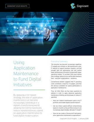 Cognizant 20-20 Insights | January 2018
Using
Application
Maintenance
to Fund Digital
Initiatives
By applying a tier-based
strategy, the role of application
maintenance can become
increasingly contextual in a
digitally transforming world,
allowing the CIO to holistically
reduce nondiscretionary spend
on application maintenance to
fund digital modernization.
COGNIZANT 20-20 INSIGHTS
Executive Summary
The storyline has become increasingly repetitive:
IT budgets are constant or decreasing every year;
IT velocity to support business change is not fast
enough; bots are automating rote and routine
tasks; and business is forced to contend with newer
operating models. To succeed, CIOs must rethink
their strategy; failing to do so will be detrimental to
their – and their organizations’ – existence.
Conventional wisdom suggests that IT operating
costs constitute a majority of budgets, and that
the obvious candidate for spend optimization is
application maintenance.
Thus, for CIOs, there are four basic questions to
address in order to apply advanced application
maintenance thinking and techniques to reduce IT
spending:
• How can I reduce maintenance costs in my IT
portfolio and enable digital transformation?
• Can we reduce spend without compromising
speed to market as the portfolio evolves to an
increasingly Agile-DevOps, Bimodal IT model?1
• How can we create a future-proof next-gener-
ation application maintenance organization?
 