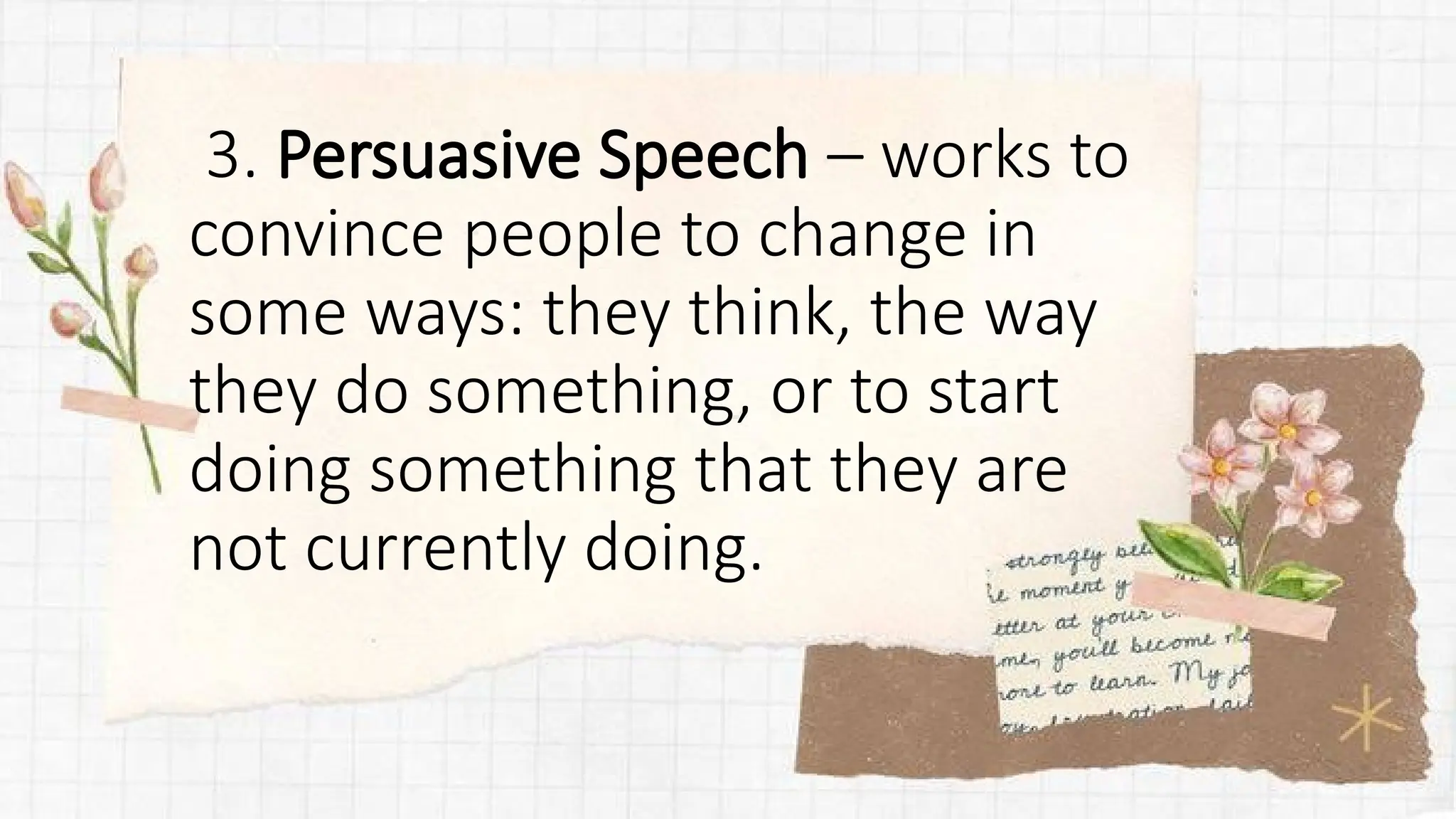 3. Persuasive Speech – works to
convince people to change in
some ways: they think, the way
they do something, or to start
doing something that they are
not currently doing.
 