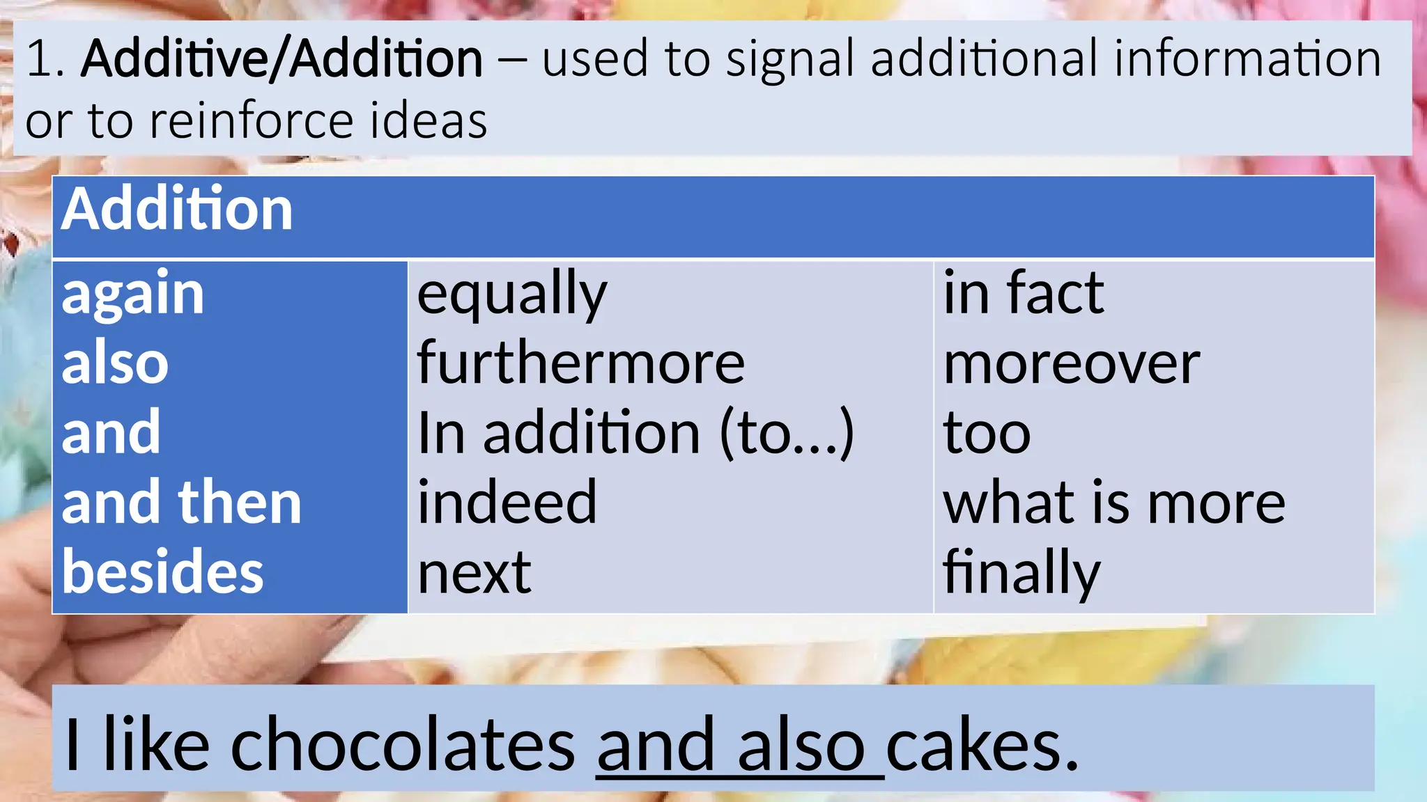 1. Additive/Addition – used to signal additional information
or to reinforce ideas
Addition
again
also
and
and then
besides
equally
furthermore
In addition (to…)
indeed
next
in fact
moreover
too
what is more
finally
I like chocolates and also cakes.
 