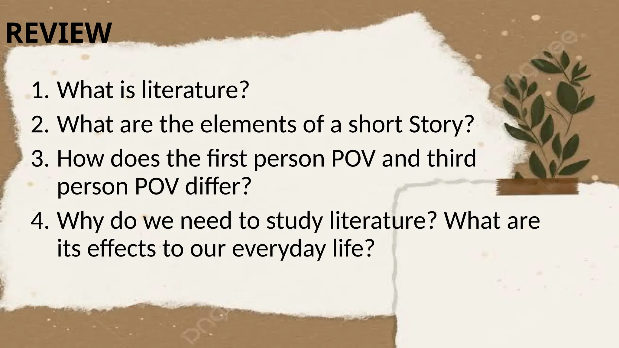 REVIEW
1. What is literature?
2. What are the elements of a short Story?
3. How does the first person POV and third
person POV differ?
4. Why do we need to study literature? What are
its effects to our everyday life?
 