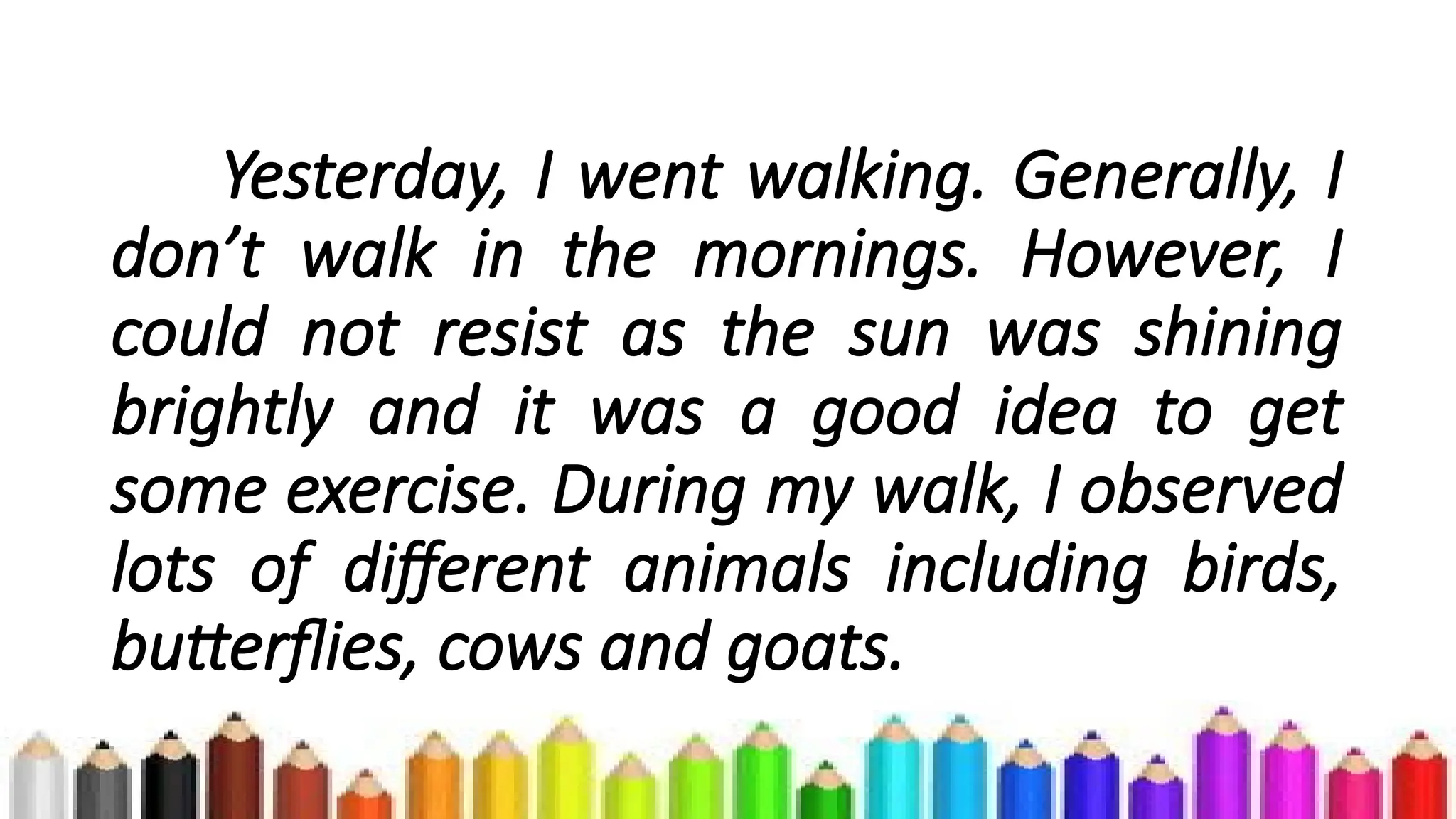 Yesterday, I went walking. Generally, I
don’t walk in the mornings. However, I
could not resist as the sun was shining
brightly and it was a good idea to get
some exercise. During my walk, I observed
lots of different animals including birds,
butterflies, cows and goats.
 