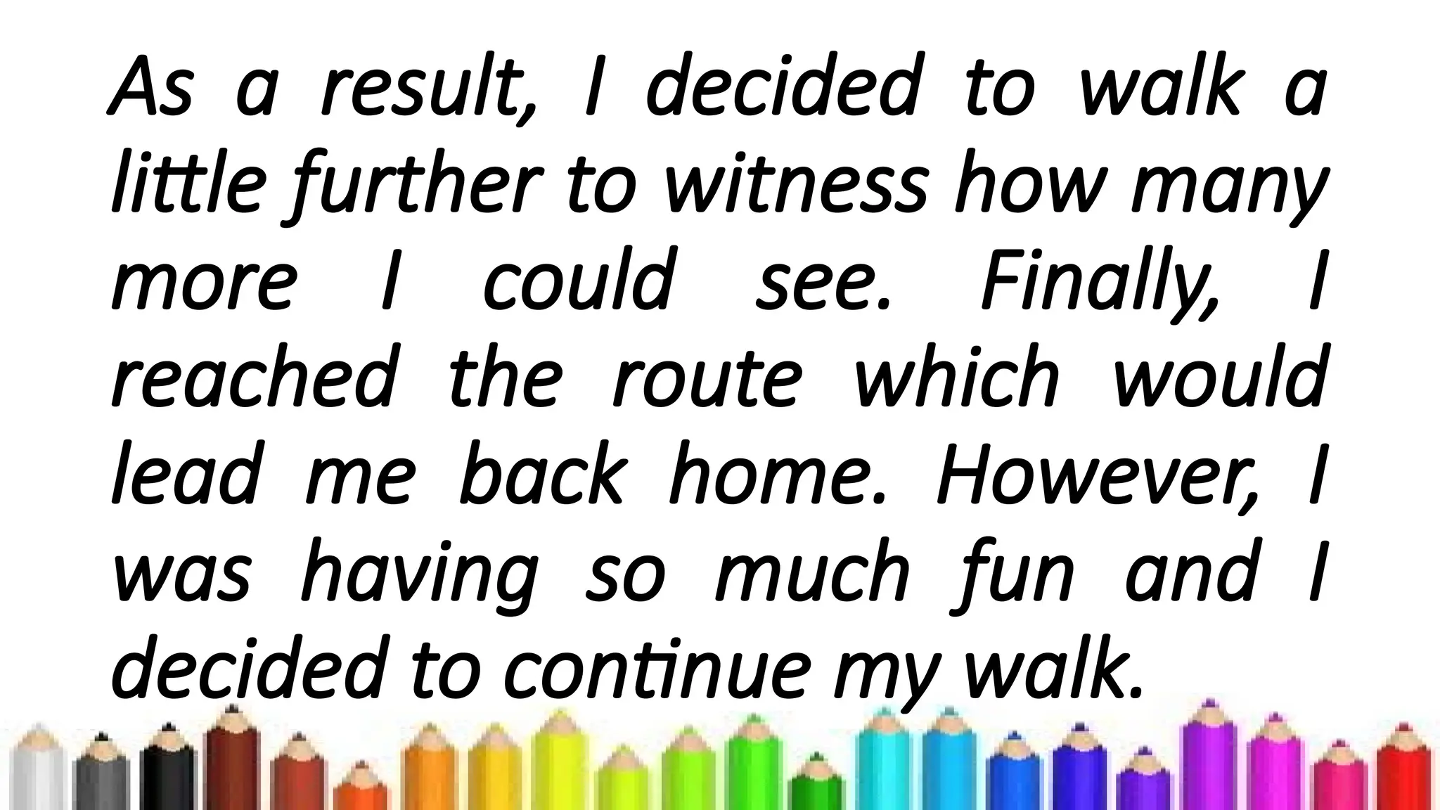As a result, I decided to walk a
little further to witness how many
more I could see. Finally, I
reached the route which would
lead me back home. However, I
was having so much fun and I
decided to continue my walk.
 