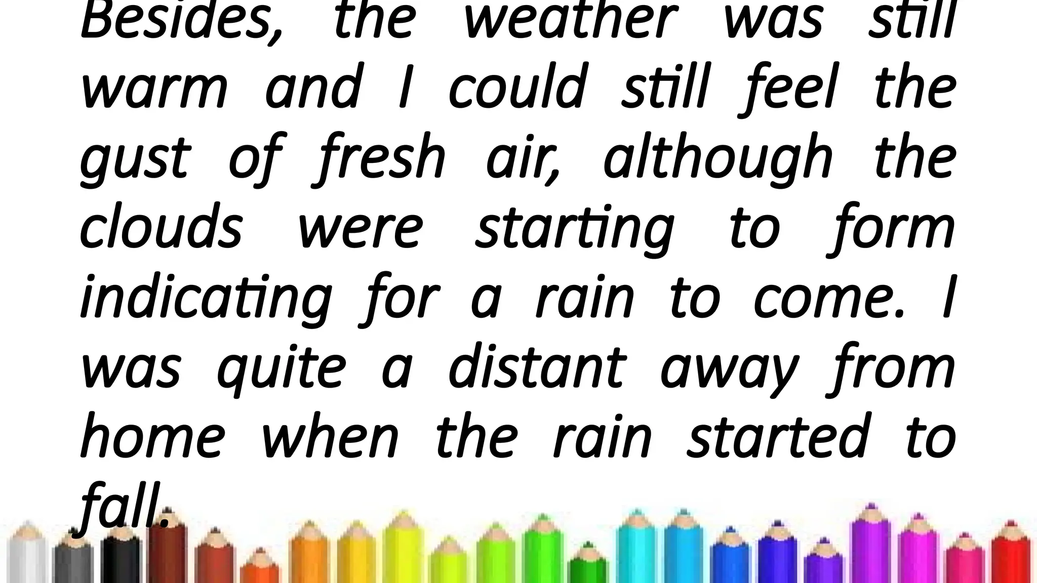 Besides, the weather was still
warm and I could still feel the
gust of fresh air, although the
clouds were starting to form
indicating for a rain to come. I
was quite a distant away from
home when the rain started to
fall.
 