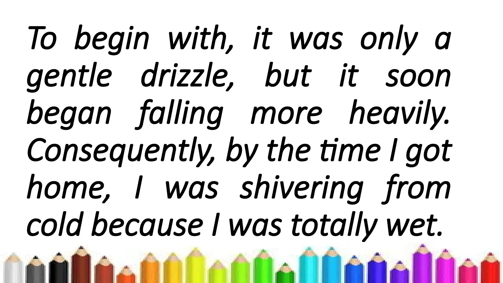 To begin with, it was only a
gentle drizzle, but it soon
began falling more heavily.
Consequently, by the time I got
home, I was shivering from
cold because I was totally wet.
 