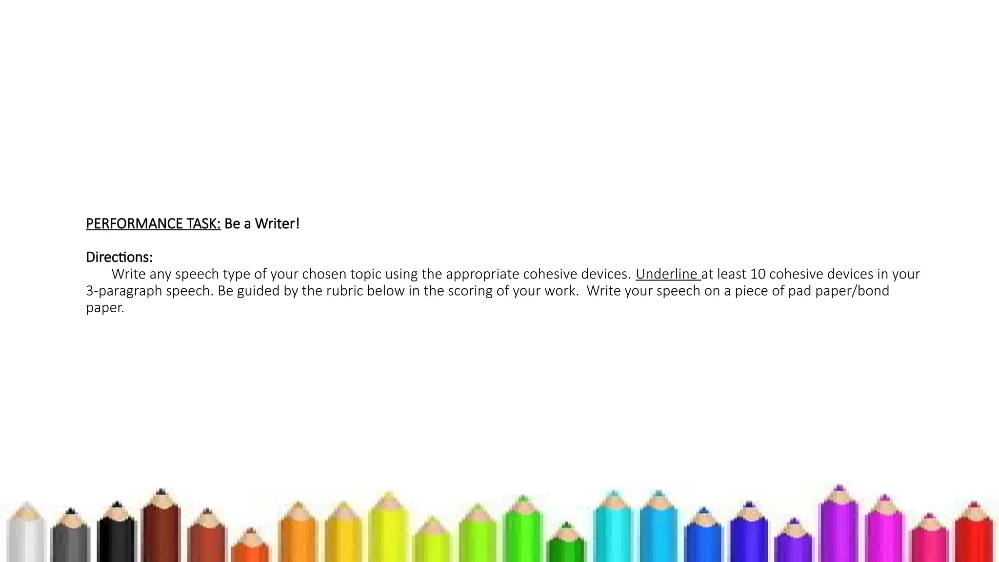 PERFORMANCE TASK: Be a Writer!
Directions:
Write any speech type of your chosen topic using the appropriate cohesive devices. Underline at least 10 cohesive devices in your
3-paragraph speech. Be guided by the rubric below in the scoring of your work. Write your speech on a piece of pad paper/bond
paper.
 