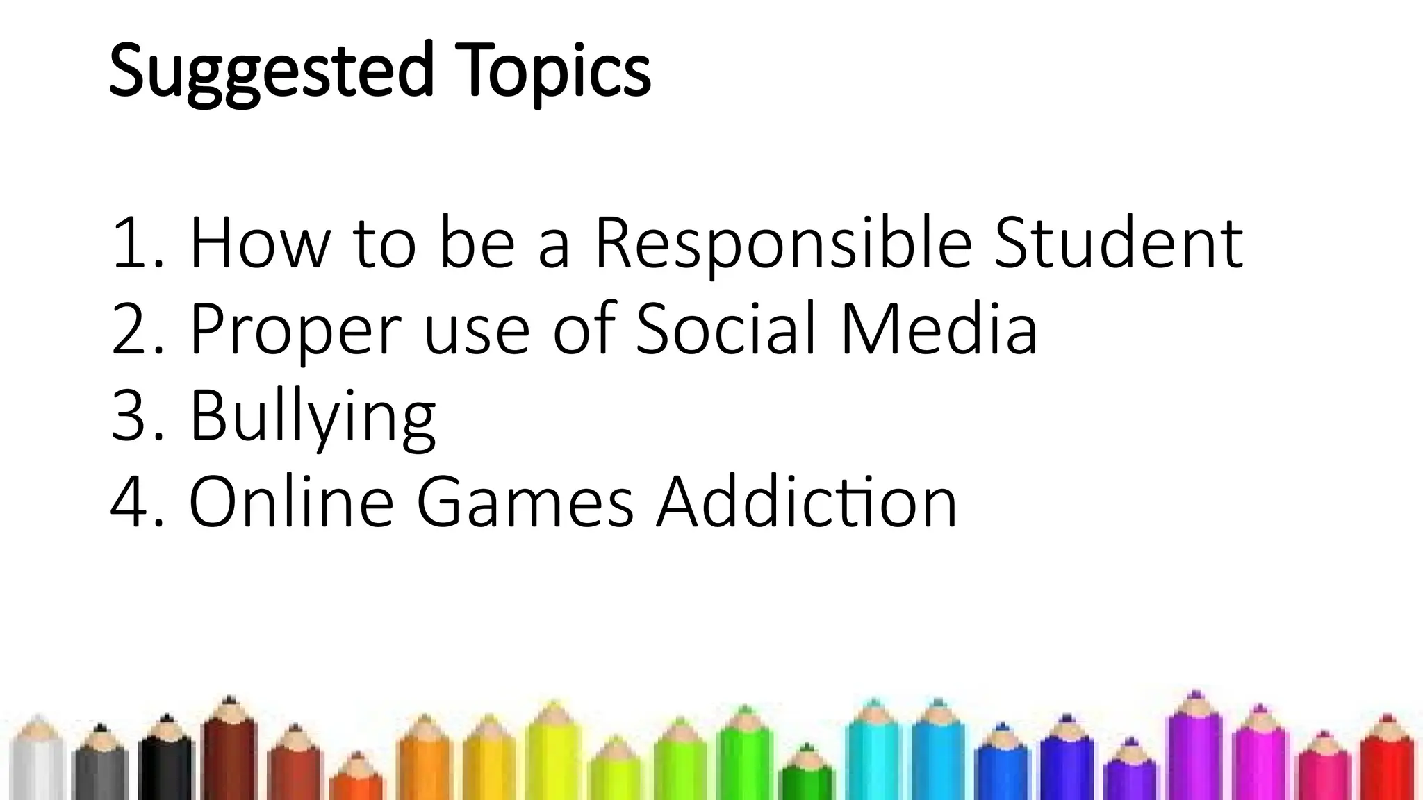 Suggested Topics
1. How to be a Responsible Student
2. Proper use of Social Media
3. Bullying
4. Online Games Addiction
 