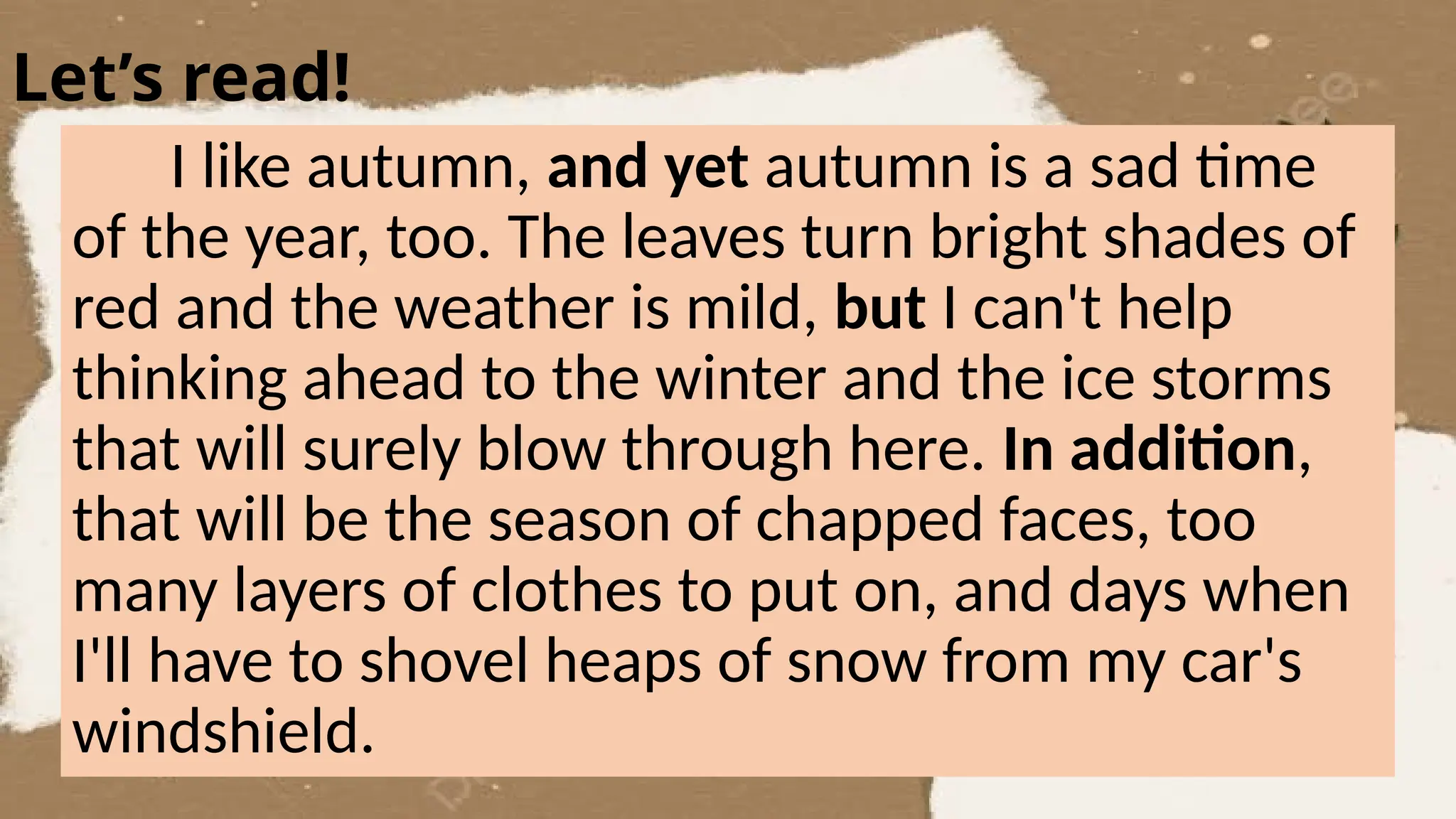Let’s read!
I like autumn, and yet autumn is a sad time
of the year, too. The leaves turn bright shades of
red and the weather is mild, but I can't help
thinking ahead to the winter and the ice storms
that will surely blow through here. In addition,
that will be the season of chapped faces, too
many layers of clothes to put on, and days when
I'll have to shovel heaps of snow from my car's
windshield.
 