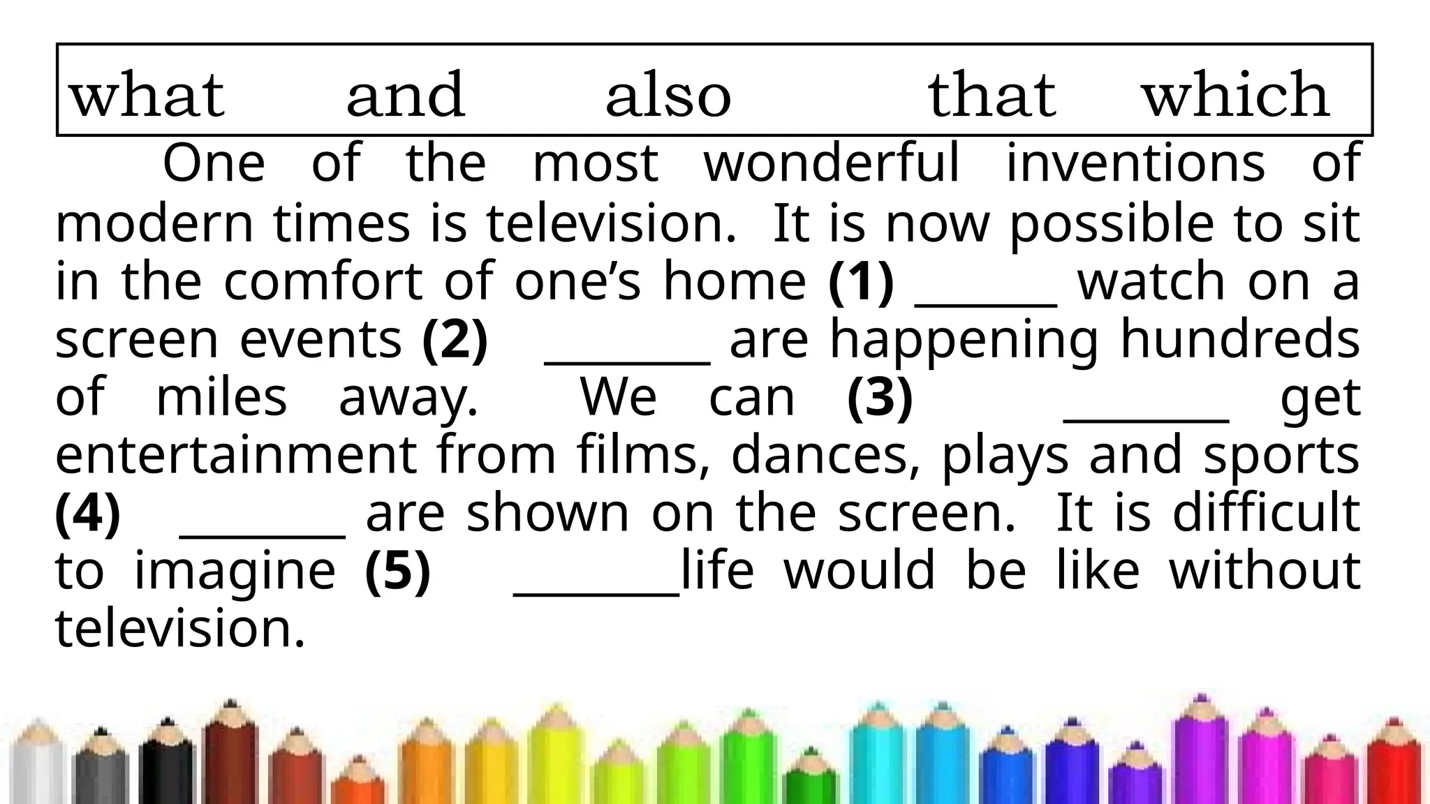 One of the most wonderful inventions of
modern times is television. It is now possible to sit
in the comfort of one’s home (1) ______ watch on a
screen events (2) _______ are happening hundreds
of miles away. We can (3) _______ get
entertainment from films, dances, plays and sports
(4) _______ are shown on the screen. It is difficult
to imagine (5) _______life would be like without
television.
what and also that which
 
