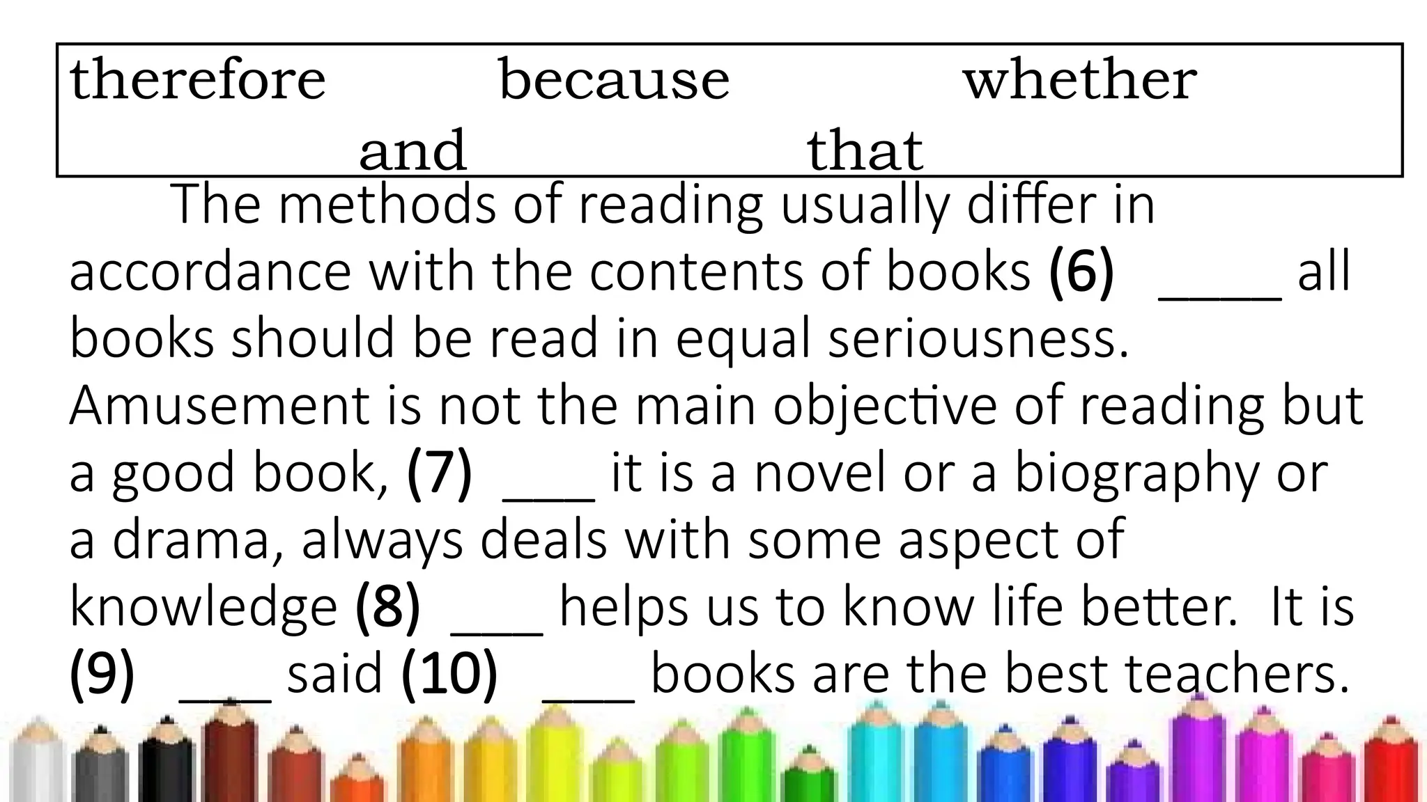 The methods of reading usually differ in
accordance with the contents of books (6) ____ all
books should be read in equal seriousness.
Amusement is not the main objective of reading but
a good book, (7) ___ it is a novel or a biography or
a drama, always deals with some aspect of
knowledge (8) ___ helps us to know life better. It is
(9) ___ said (10) ___ books are the best teachers.
therefore because whether
and that
 