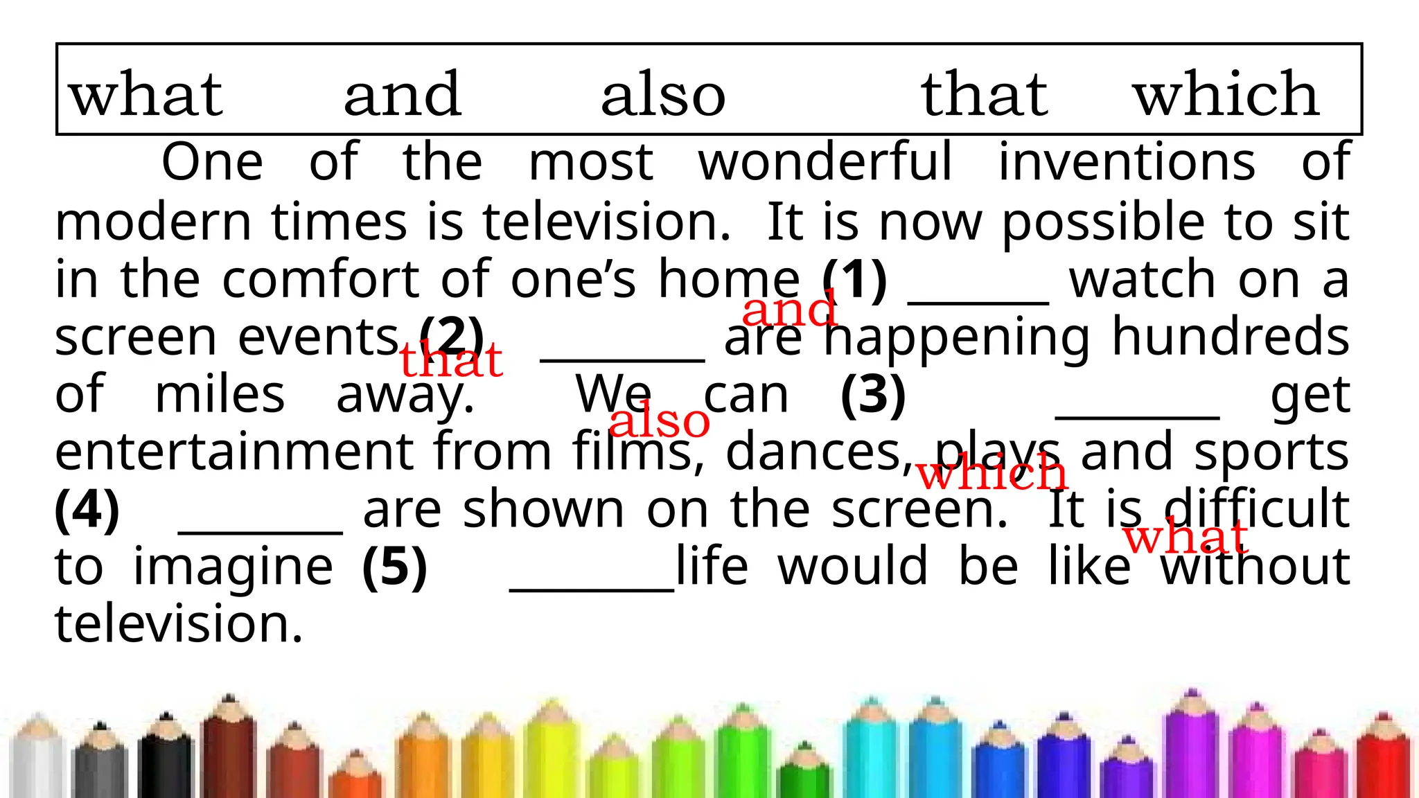 One of the most wonderful inventions of
modern times is television. It is now possible to sit
in the comfort of one’s home (1) ______ watch on a
screen events (2) _______ are happening hundreds
of miles away. We can (3) _______ get
entertainment from films, dances, plays and sports
(4) _______ are shown on the screen. It is difficult
to imagine (5) _______life would be like without
television.
what and also that which
and
that
also
which
what
 